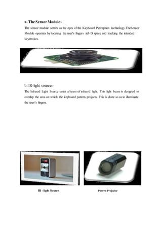 a. The SensorModule:-
The sensor module serves as the eyes of the Keyboard Perception technology.TheSensor
Module operates by locating the user's fingers in3-D space and tracking the intended
keystrokes.
b. IR-light source:-
The Infrared Light Source emits a beam of infrared light. This light beam is designed to
overlap the area on which the keyboard pattern projects. This is done so as to illuminate
the user’s fingers.
IR –light Source Pattern Projector
 