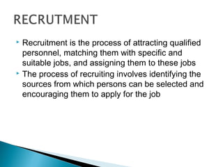  Recruitment is the process of attracting qualified 
personnel, matching them with specific and 
suitable jobs, and assigning them to these jobs 
 The process of recruiting involves identifying the 
sources from which persons can be selected and 
encouraging them to apply for the job 
 