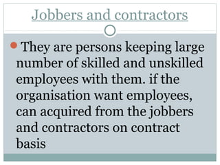 Jobbers and contractors 
They are persons keeping large 
number of skilled and unskilled 
employees with them. if the 
organisation want employees, 
can acquired from the jobbers 
and contractors on contract 
basis 
 