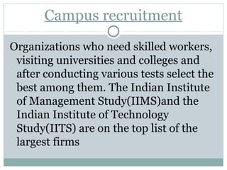 Campus recruitment 
Organizations who need skilled workers, 
visiting universities and colleges and 
after conducting various tests select the 
best among them. The Indian Institute 
of Management Study(IIMS)and the 
Indian Institute of Technology 
Study(IITS) are on the top list of the 
largest firms 
 