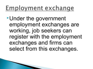 Under the government 
employment exchanges are 
working, job seekers can 
register with the employment 
exchanges and firms can 
select from this exchanges. 
 
