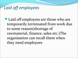 Laid off employees 
Laid off employees are those who are 
temporarily terminated from work due 
to some reason(shortage of 
rawmaterial, finance, sales etc.)The 
organisation can recall them when 
they need employees 
 