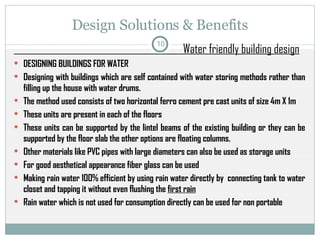 Design Solutions & Benefits Water friendly building design DESIGNING BUILDINGS FOR WATER Designing with buildings which are self contained with water storing methods rather than filling up the house with water drums. The method used consists of two horizontal ferro cement pre cast units of size 4m X 1m  These units are present in each of the floors  These units can be supported by the lintel beams of the existing building or they can be supported by the floor slab the other options are floating columns. Other materials like PVC pipes with large diameters can also be used as storage units For good aesthetical appearance fiber glass can be used Making rain water 100% efficient by using rain water directly by  connecting tank to water closet and tapping it without even flushing the  first rain Rain water which is not used for consumption directly can be used for non portable  