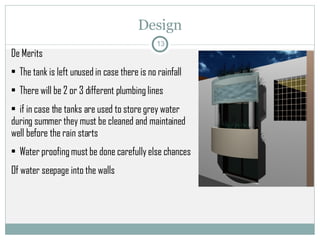 Design De Merits  The tank is left unused in case there is no rainfall There will be 2 or 3 different plumbing lines  if in case the tanks are used to store grey water during summer they must be cleaned and maintained well before the rain starts Water proofing must be done carefully else chances Of water seepage into the walls 