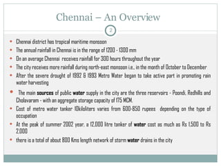 Chennai – An Overview  Chennai district has tropical maritime monsoon  The annual rainfall in Chennai is in the range of 1200 - 1300 mm   On an average Chennai  receives rainfall for 300 hours throughout the year  The city receives more rainfall during north-east monsoon i.e., in the month of October to December  After the severe drought of 1992 & 1993 Metro Water began to take active part in promoting rain water harvesting The main  sources  of public  water  supply in the city are the three reservoirs - Poondi, Redhills and Cholavaram - with an aggregate storage capacity of 175 MCM. Cost of metro water tanker 10kiloliters varies from 600-850 rupees  depending on the type of occupation At the peak of summer 2002 year, a 12,000 litre tanker of  water  cost as much as Rs 1,500 to Rs 2,000   there is a total of about 800 Kms length network of storm  water  drains in the city  