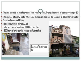 Existing Rain water Pit   The site consists of two floors with four dwelling units. The total number of people dwelling is 20.  The existing pit is of 2 feet X 2 feet X 30  dimension. This has the capacity of 3398 liters of water .  Total roof top area 60sqm  Total consumption per day 2700 total grey water produced 1300liters per day 800 liters of grey can be reused  to flush toilets  