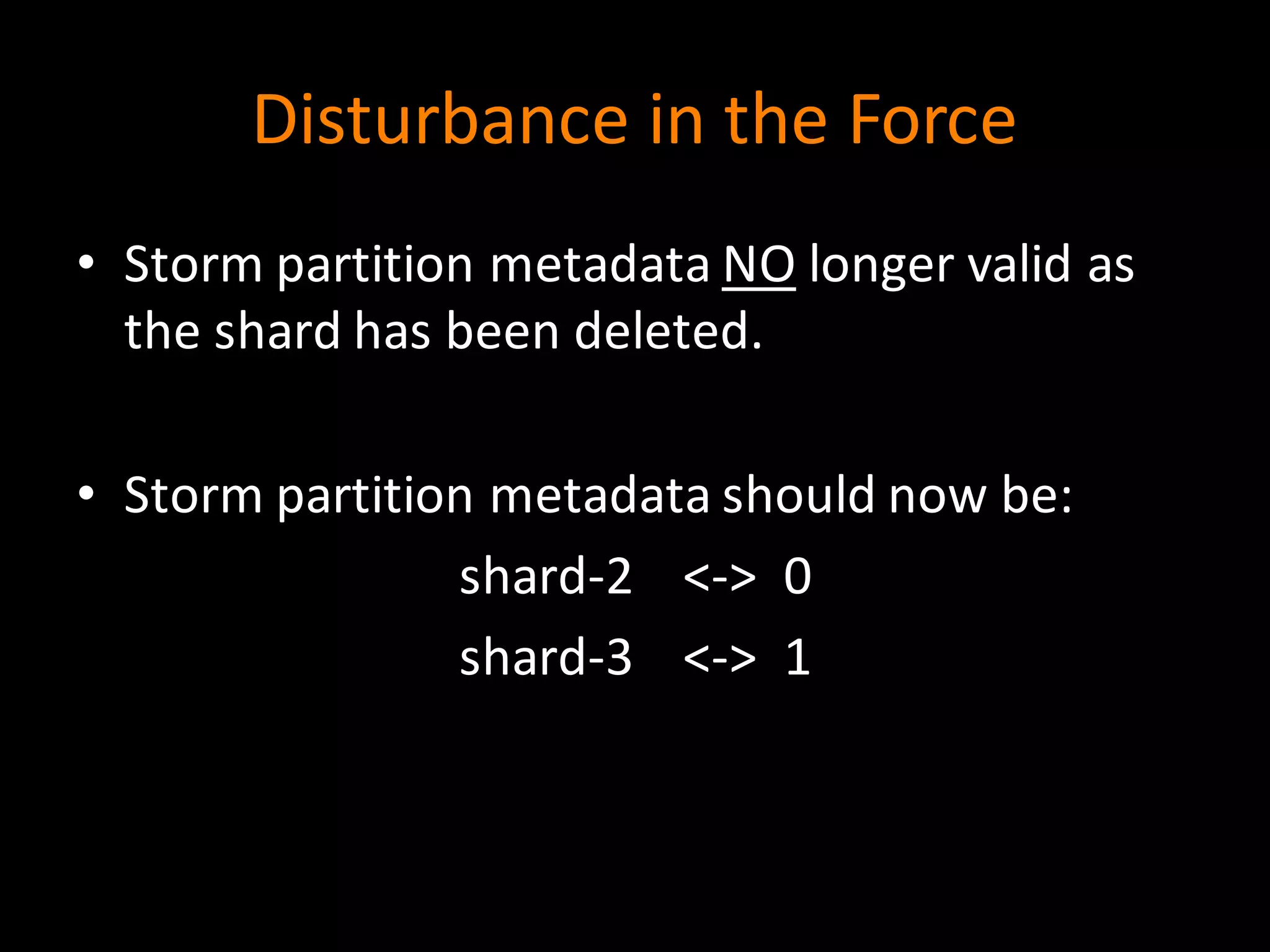 Disturbance	
  in	
  the	
  Force
• Storm	
  partition	
  metadata	
  NO longer	
  valid	
  as	
  
the	
  shard	
  has	
  been	
  deleted.
• Storm	
  partition	
  metadata	
  should	
  now	
  be:
shard-­‐2	
  	
  	
  	
  <-­‐>	
  	
  0
shard-­‐3	
  	
  	
  	
  <-­‐>	
  	
  1
 