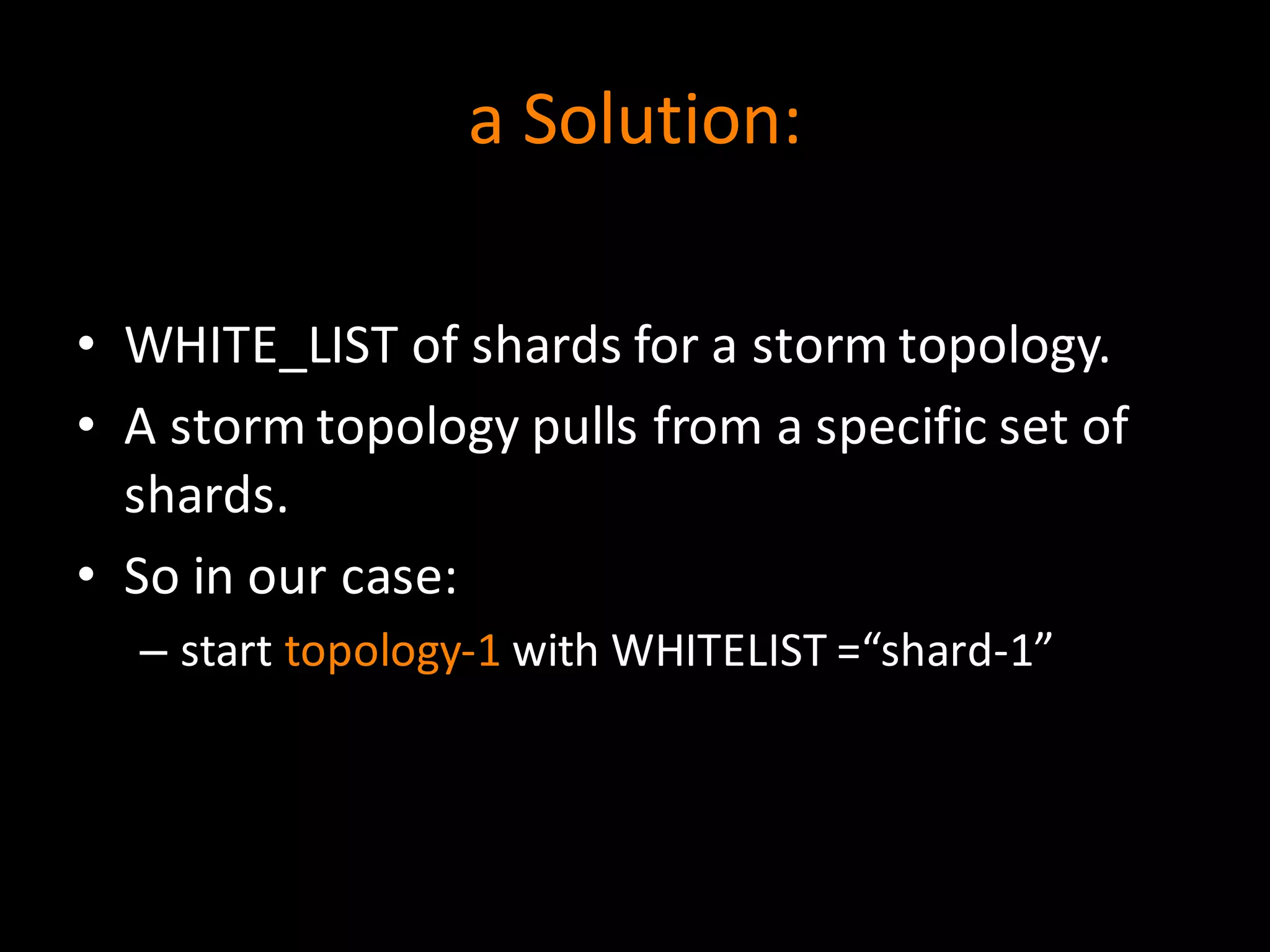 a	
  Solution:
• WHITE_LIST	
  of	
  shards	
  for	
  a	
  storm	
  topology.
• A	
  storm	
  topology	
  pulls	
  from	
  a	
  specific	
  set	
  of	
  
shards.
• So	
  in	
  our	
  case:
– start	
  topology-­‐1 with	
  WHITELIST	
  =“shard-­‐1”
 