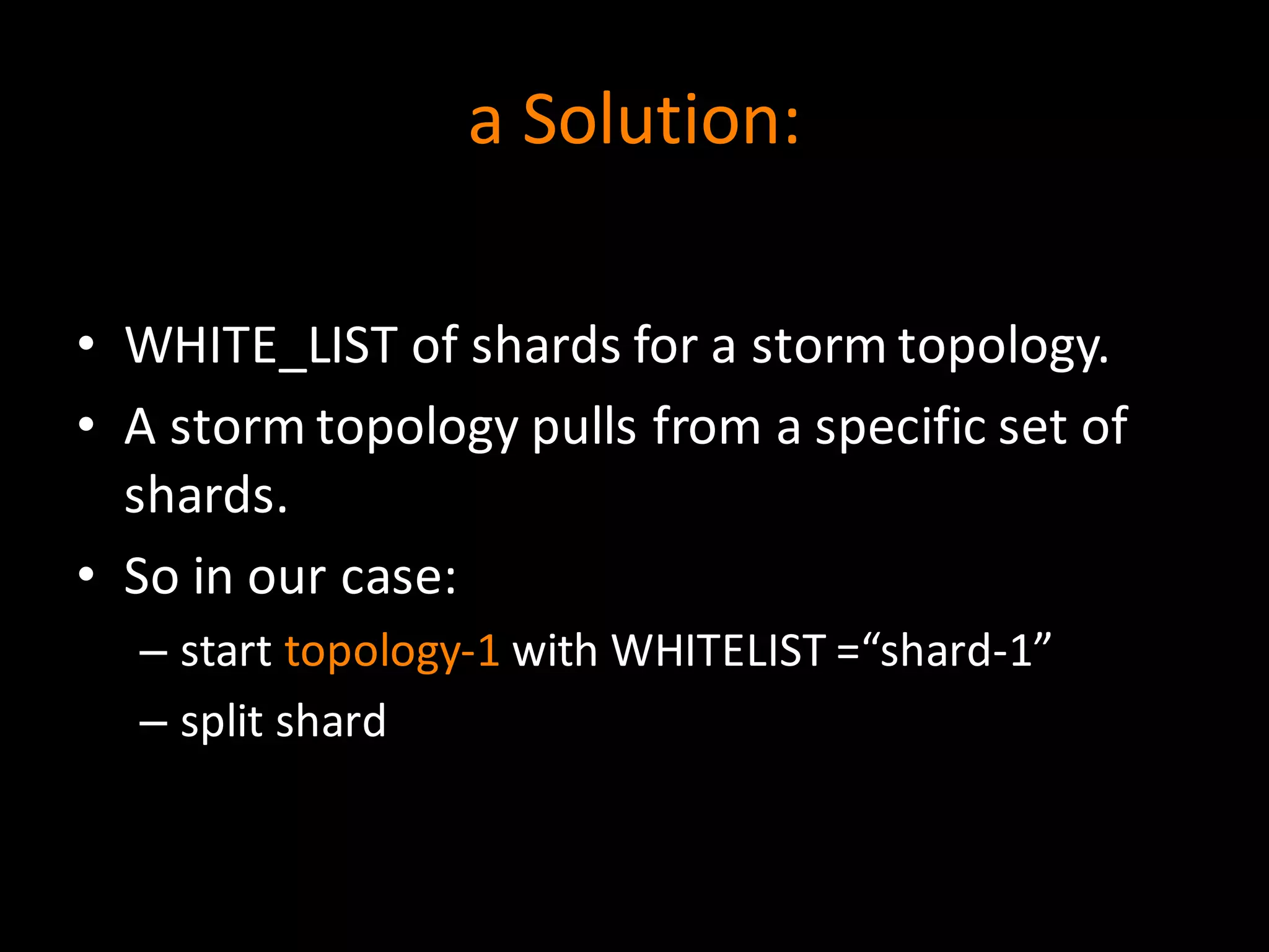 a	
  Solution:
• WHITE_LIST	
  of	
  shards	
  for	
  a	
  storm	
  topology.
• A	
  storm	
  topology	
  pulls	
  from	
  a	
  specific	
  set	
  of	
  
shards.
• So	
  in	
  our	
  case:
– start	
  topology-­‐1 with	
  WHITELIST	
  =“shard-­‐1”
– split	
  shard
 