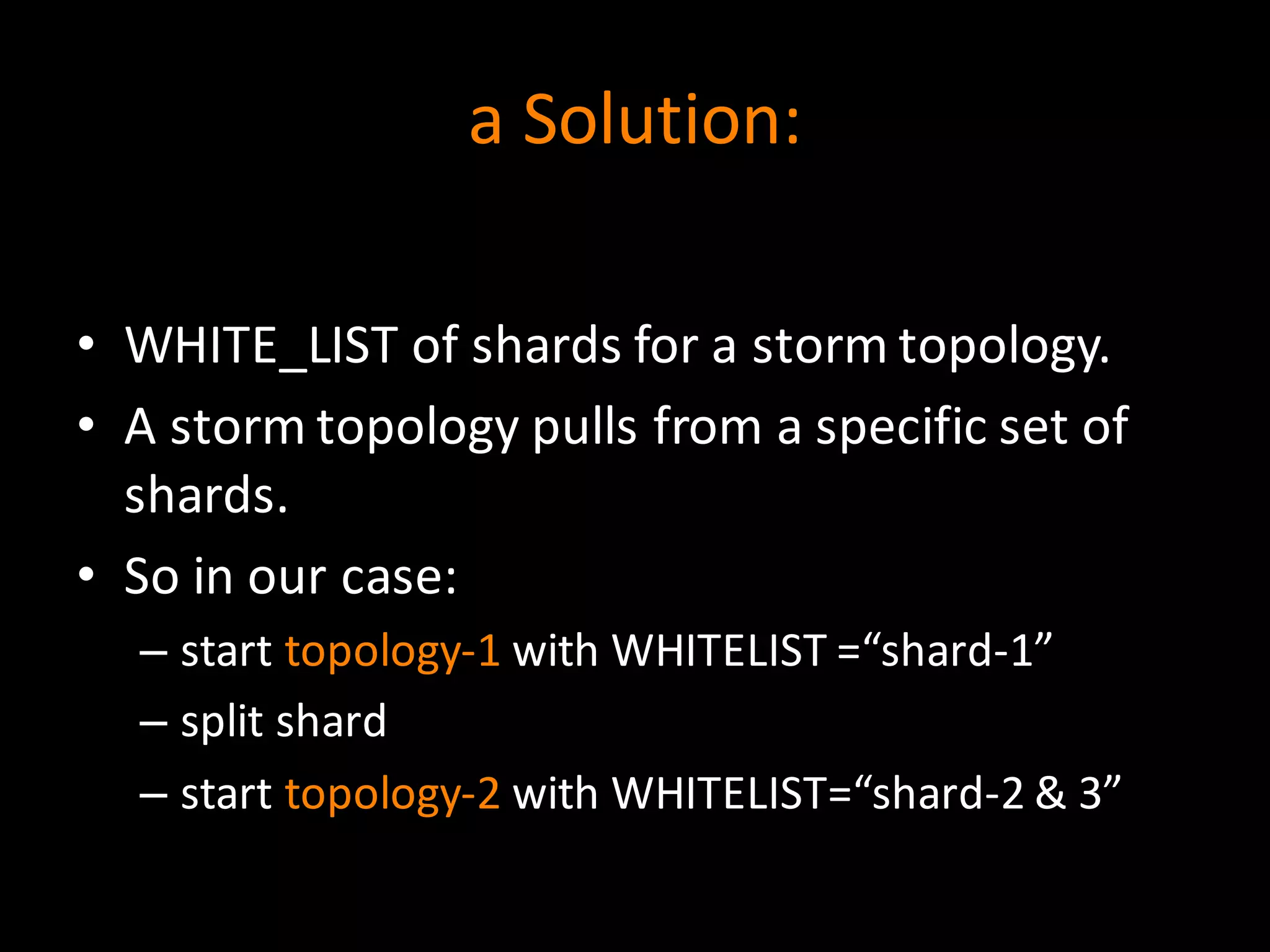 a	
  Solution:
• WHITE_LIST	
  of	
  shards	
  for	
  a	
  storm	
  topology.
• A	
  storm	
  topology	
  pulls	
  from	
  a	
  specific	
  set	
  of	
  
shards.
• So	
  in	
  our	
  case:
– start	
  topology-­‐1 with	
  WHITELIST	
  =“shard-­‐1”
– split	
  shard
– start	
  topology-­‐2 with	
  WHITELIST=“shard-­‐2	
  &	
  3”
 