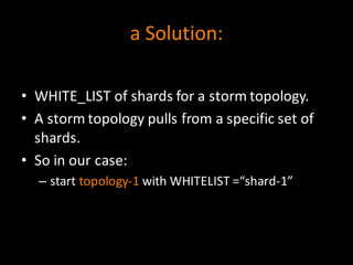a	
  Solution:
• WHITE_LIST	
  of	
  shards	
  for	
  a	
  storm	
  topology.
• A	
  storm	
  topology	
  pulls	
  from	
  a	
  specific	
  set	
  of	
  
shards.
• So	
  in	
  our	
  case:
– start	
  topology-­‐1 with	
  WHITELIST	
  =“shard-­‐1”
 