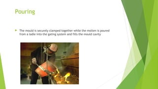  The mould is securely clamped together while the molten is poured
from a ladle into the gating system and fills the mould cavity
Pouring
 