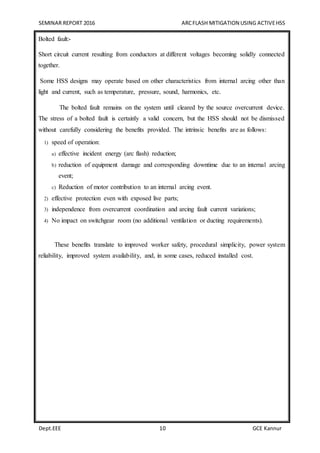 SEMINAR REPORT 2016 ARCFLASH MITIGATION USING ACTIVEHSS
Dept.EEE 10 GCE Kannur
Bolted fault:-
Short circuit current resulting from conductors at different voltages becoming solidly connected
together.
Some HSS designs may operate based on other characteristics from internal arcing other than
light and current, such as temperature, pressure, sound, harmonics, etc.
The bolted fault remains on the system until cleared by the source overcurrent device.
The stress of a bolted fault is certainly a valid concern, but the HSS should not be dismissed
without carefully considering the benefits provided. The intrinsic benefits are as follows:
1) speed of operation:
a) effective incident energy (arc flash) reduction;
b) reduction of equipment damage and corresponding downtime due to an internal arcing
event;
c) Reduction of motor contribution to an internal arcing event.
2) effective protection even with exposed live parts;
3) independence from overcurrent coordination and arcing fault current variations;
4) No impact on switchgear room (no additional ventilation or ducting requirements).
These benefits translate to improved worker safety, procedural simplicity, power system
reliability, improved system availability, and, in some cases, reduced installed cost.
 