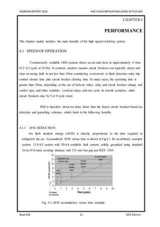 SEMINAR REPORT 2016 ARCFLASH MITIGATION USING ACTIVEHSS
Dept.EEE 11 GCE Kannur
CHAPTER 4
PERFORMANCE
This chapter mainly includes the main benefits of the high speed switching system
4.1 SPEED OF OPERATION
Commercially available HSS systems detect an arc and close in approximately 4–6ms
(0.2–0.3 cycle at 50 Hz). In contrast, modern vacuum circuit breakers can typically detect and
clear an arcing fault in not less than 50ms considering overcurrent or flash detection relay trip
contact closure time plus circuit breaker clearing time. In many cases, the operating time is
greater than 50ms, depending on the use of lockout relays, relay and circuit breaker vintage and
vendor type, and other variables. Lockout relays add one cycle. In retrofit scenarios, older
circuit breakers may be 5 or 8 cycle rated.
HSS is therefore about ten times faster than the fastest circuit breaker-based arc
detection and quenching schemes, which leads to the following benefits.
4.1.1 AFIE REDUCTION:
Arc flash incident energy (AFIE) is directly proportional to the time required to
extinguish the arc. Accumulated AFIE versus time is shown in Fig.4.1 for an arbitrary example
system: 13.8-kV system with 50-kA available fault current, solidly grounded using standard
36-in (914 mm) working distance and 153-mm bus gap per IEEE 1584.
Fig. 4.1 AFIE accumulation versus time example.
 