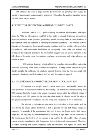 SEMINAR REPORT 2016 ARCFLASH MITIGATION USING ACTIVEHSS
Dept.EEE 13 GCE Kannur
HSS addresses this issue in large measure due to the fast arc quenching time. Again, the
margin of improvement is approximately a factor of 10, based on the speed of quenching the arc
via HSS versus circuit breaker.
4.2 EFFECTIVE PROTECTIONWITH EXPOSED LIVE PARTS
The IEEE Guide C37.20.7 guide for testing arc-resistant metal-enclosed switchgear
states that “The use of equipment qualified to this guide is intended to provide an additional
degree of protection to the personnel performing normal operating duties in close proximity to
the equipment while the equipment is operating under normal conditions.” The standard excludes
alteration of the equipment from normal operating condition and from activities above or below
the equipment, such as catwalks, installations on open grating, cable vaults, and so forth. Any
opening in the equipment invalidates the arc resistant category and can expose personnel to the
full effects of the arcing event. Arc-resistant switchgear is arc resistant only when all covers are
secured in place.
HSS systems, however, operate effectively regardless of exposed live parts or the
personnel performing work above or below the equipment. Working around exposed live parts
should normally be prohibited, but situations can and do arise where the risks associated with
equipment shutdown exceed the risks of working with the equipment opened.
4.3 INDEPENDENCE FROM OVERCURRENT COORDINATION
HSS systems rely on light sensors, current transformers, and possibly sensors for
other parameters to detect an arc and initiate HSS closing. The bolted fault current resulting from
HSS actuation has to be cleared by the source overcurrent device within the withstand ratings of
the switchgear and HSS system, but the protection of the worker is effective even if the relays in
the system are improperly coordinated or if the arcing fault magnitude is not as anticipated.
The selective coordination of overcurrent devices is often in direct conflict with the
need to trip the source circuit breaker(s) as fast as possible for arc flash hazard mitigat ion
purposes. For example, if the instantaneous trip level is above the lowest arcing fault current
magnitude, the relay may not trip instantaneously, resulting in high AFIE. On the other hand, if
the instantaneous trip level is set low enough to trip quickly for all possible values of arcing
current, selective coordination with downstream devices is frequently compromised. Therefore,
all values of arcing fault current magnitude must be considered from highest to lowest. This
 