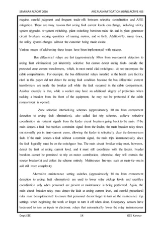 SEMINAR REPORT 2016 ARCFLASH MITIGATION USING ACTIVEHSS
Dept.EEE 14 GCE Kannur
requires careful judgment and frequent trade-offs between selective coordination and AFIE
mitigation. There are many reasons that arcing fault current levels can change, including utility
system upgrades or system switching, plant switching between main, tie, and in-plant generator
circuit breakers, varying quantities of running motors, and so forth. Additionally, many times,
the utility system changes without the customer being made aware.
Various means of addressing these issues have been implemented with success.
Bus differential relays are fast (approximately 80ms from overcurrent detection to
arcing fault elimination) yet inherently selective but cannot detect arcing faults outside the
protected zone current transformers, which, in most metal clad switchgear, do not encompass the
cable compartments. For example, the bus differential relays installed at the health care facility
cited in this paper did not detect the arcing fault condition because the bus differential current
transformers are inside the breaker cell while the fault occurred in the cable compartment.
Another example is that, while a worker may have an additional degree of protection when
racking a breaker from the front of the equipment, he may not be protected if the cable
compartment is opened.
Zone selective interlocking schemes (approximately 80 ms from overcurrent
detection to arcing fault elimination), also called fast trip schemes, achieve selective
coordination via restraint signals from the feeder circuit breakers going back to the main. If the
main detects a fault but receives a restraint signal from the feeder, the main breaker relay times
out normally per its time–current curve, allowing the feeder to selectively clear the downstream
fault. If the main detects a fault without a restraint signal, the main trips instantaneously since
the fault logically must be on the switchgear bus. The main circuit breaker relay must, however,
detect the fault at arcing current level, and it must still coordinate with the feeder. Feeder
breakers cannot be permitted to trip on motor contribution; otherwise, they will restrain the
source breaker(s) and defeat the scheme entirely. Multisource line-ups such as main–tie–main
add still more complexity.
Alternative maintenance setting switches (approximately 80 ms from overcurrent
detection to arcing fault elimination) are used to lower relay pickup levels and sacrifice
coordination only when personnel are present or maintenance is being performed. Again, the
main circuit breaker relay must detect the fault at arcing current level, and careful procedural
rules must be implemented to ensure that personnel do not forget to turn on the maintenance trip
settings when beginning the work or forget to turn it off when done. Occupancy sensors have
been used to turn on inputs to electronic relays that automatically lower the relay instantaneous
 