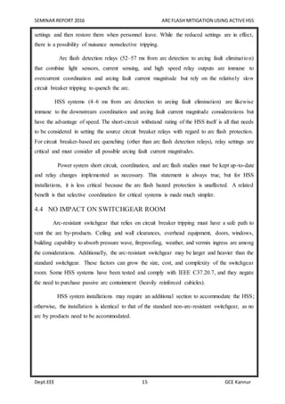 SEMINAR REPORT 2016 ARCFLASH MITIGATION USING ACTIVEHSS
Dept.EEE 15 GCE Kannur
settings and then restore them when personnel leave. While the reduced settings are in effect,
there is a possibility of nuisance nonselective tripping.
Arc flash detection relays (52–57 ms from arc detection to arcing fault elimination)
that combine light sensors, current sensing, and high speed relay outputs are immune to
overcurrent coordination and arcing fault current magnitude but rely on the relatively slow
circuit breaker tripping to quench the arc.
HSS systems (4–6 ms from arc detection to arcing fault elimination) are likewise
immune to the downstream coordination and arcing fault current magnitude considerations but
have the advantage of speed. The short-circuit withstand rating of the HSS itself is all that needs
to be considered in setting the source circuit breaker relays with regard to arc flash protection.
For circuit breaker-based arc quenching (other than arc flash detection relays), relay settings are
critical and must consider all possible arcing fault current magnitudes.
Power system short circuit, coordination, and arc flash studies must be kept up-to-date
and relay changes implemented as necessary. This statement is always true, but for HSS
installations, it is less critical because the arc flash hazard protection is unaffected. A related
benefit is that selective coordination for critical systems is made much simpler.
4.4 NO IMPACT ON SWITCHGEAR ROOM
Arc-resistant switchgear that relies on circuit breaker tripping must have a safe path to
vent the arc by-products. Ceiling and wall clearances, overhead equipment, doors, windows,
building capability to absorb pressure wave, fireproofing, weather, and vermin ingress are among
the considerations. Additionally, the arc-resistant switchgear may be larger and heavier than the
standard switchgear. These factors can grow the size, cost, and complexity of the switchgear
room. Some HSS systems have been tested and comply with IEEE C37.20.7, and they negate
the need to purchase passive arc containment (heavily reinforced cubicles).
HSS system installations may require an additional section to accommodate the HSS;
otherwise, the installation is identical to that of the standard non-arc-resistant switchgear, as no
arc by products need to be accommodated.
 