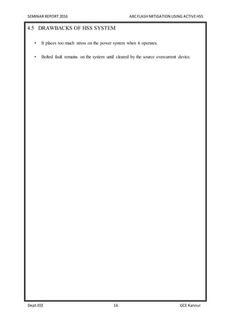 SEMINAR REPORT 2016 ARCFLASH MITIGATION USING ACTIVEHSS
Dept.EEE 16 GCE Kannur
4.5 DRAWBACKS OF HSS SYSTEM
• It places too much stress on the power system when it operates.
• Bolted fault remains on the system until cleared by the source overcurrent device.
 