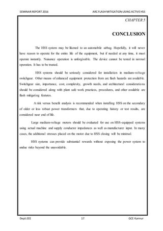 SEMINAR REPORT 2016 ARCFLASH MITIGATION USING ACTIVEHSS
Dept.EEE 17 GCE Kannur
CHAPTER 5
CONCLUSION
The HSS system may be likened to an automobile airbag. Hopefully, it will never
have reason to operate for the entire life of the equipment, but if needed at any time, it must
operate instantly. Nuisance operation is unforgivable. The device cannot be tested in normal
operation. It has to be trusted.
HSS systems should be seriously considered for installation in medium-voltage
switchgear. Other means of enhanced equipment protection from arc flash hazards are available.
Switchgear size, importance, cost, complexity, growth needs, and architectural considerations
should be considered along with plant safe work practices, procedures, and other available arc
flash mitigating features.
A risk versus benefit analysis is recommended when installing HSS on the secondary
of older or less robust power transformers that, due to operating history or test results, are
considered near end of life.
Large medium-voltage motors should be evaluated for use on HSS-equipped systems
using actual machine and supply conductor impedances as well as manufacturer input. In many
cases, the additional stresses placed on the motor due to HSS closing will be minimal.
HSS systems can provide substantial rewards without exposing the power system to
undue risks beyond the unavoidable.
 