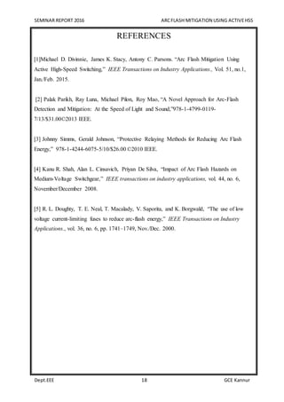 SEMINAR REPORT 2016 ARCFLASH MITIGATION USING ACTIVEHSS
Dept.EEE 18 GCE Kannur
REFERENCES
[1]Michael D. Divinnie, James K. Stacy, Antony C. Parsons. “Arc Flash Mitigation Using
Active High-Speed Switching,” IEEE Transactions on Industry Applications., Vol. 51, no.1,
Jan./Feb. 2015.
[2] Palak Parikh, Ray Luna, Michael Pilon, Roy Mao, “A Novel Approach for Arc-Flash
Detection and Mitigation: At the Speed of Light and Sound,”978-1-4799-0119-
7/13/$31.00©2013 IEEE.
[3] Johnny Simms, Gerald Johnson, “Protective Relaying Methods for Reducing Arc Flash
Energy,” 978-1-4244-6075-5/10/$26.00 ©2010 IEEE.
[4] Kanu R. Shah, Alan L. Cinsavich, Priyan De Silva, “Impact of Arc Flash Hazards on
Medium-Voltage Switchgear,” IEEE transactions on industry applications, vol. 44, no. 6,
November/December 2008.
[5] R. L. Doughty, T. E. Neal, T. Macalady, V. Saporita, and K. Borgwald, “The use of low
voltage current-limiting fuses to reduce arc-flash energy,” IEEE Transactions on Industry
Applications., vol. 36, no. 6, pp. 1741–1749, Nov./Dec. 2000.
 