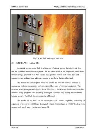 SEMINAR REPORT 2016 ARCFLASH MITIGATION USING ACTIVEHSS
Dept.EEE 6 GCE Kannur
Fig 2. 4 Arc flash switchgear explosion
2.4 ARC FLASH HAZARDS
An electric arc, or arcing fault, is a flashover of electric current through the air from
one live conductor to another or to ground. An Arc Flash hazard is the danger that comes from
the heat energy generated in an Arc. Electric Arcs produce intense heat, sound blast and
pressure waves, and can ignite clothing, causing severe burns that are often fatal.
The demand for uninterrupted power has created the need for electrical workers to
operate and perform maintenance work on exposed live parts of electrical equipment. This
creates a hazard from potential electric shock. The electric shock hazard has been addressed in
electrical safety programs since electricity use began. However, only recently has the hazard
brought about by Arc Flash been prominently addressed.
The results of arc flash can be catastrophic—the internal explosion, consisting of
expansion of copper to 67,000 times its original volume, temperatures at 19,000 °C, along with
pressure and sound waves can threaten human life.
 