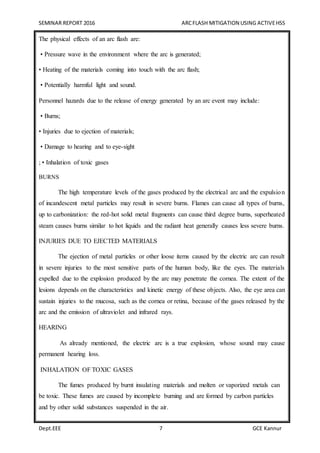 SEMINAR REPORT 2016 ARCFLASH MITIGATION USING ACTIVEHSS
Dept.EEE 7 GCE Kannur
The physical effects of an arc flash are:
• Pressure wave in the environment where the arc is generated;
• Heating of the materials coming into touch with the arc flash;
• Potentially harmful light and sound.
Personnel hazards due to the release of energy generated by an arc event may include:
• Burns;
• Injuries due to ejection of materials;
• Damage to hearing and to eye-sight
; • Inhalation of toxic gases
BURNS
The high temperature levels of the gases produced by the electrical arc and the expulsion
of incandescent metal particles may result in severe burns. Flames can cause all types of burns,
up to carbonization: the red-hot solid metal fragments can cause third degree burns, superheated
steam causes burns similar to hot liquids and the radiant heat generally causes less severe burns.
INJURIES DUE TO EJECTED MATERIALS
The ejection of metal particles or other loose items caused by the electric arc can result
in severe injuries to the most sensitive parts of the human body, like the eyes. The materials
expelled due to the explosion produced by the arc may penetrate the cornea. The extent of the
lesions depends on the characteristics and kinetic energy of these objects. Also, the eye area can
sustain injuries to the mucosa, such as the cornea or retina, because of the gases released by the
arc and the emission of ultraviolet and infrared rays.
HEARING
As already mentioned, the electric arc is a true explosion, whose sound may cause
permanent hearing loss.
INHALATION OF TOXIC GASES
The fumes produced by burnt insulating materials and molten or vaporized metals can
be toxic. These fumes are caused by incomplete burning and are formed by carbon particles
and by other solid substances suspended in the air.
 