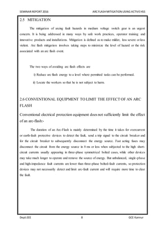 SEMINAR REPORT 2016 ARCFLASH MITIGATION USING ACTIVEHSS
Dept.EEE 8 GCE Kannur
2.5 MITIGATION
The mitigation of arcing fault hazards in medium voltage switch gear is an urgent
concern. It is being addressed in many ways by safe work practices, operator training and
innovative products and installations. Mitigation is defined as to make milder, less severe or less
violent. Arc flash mitigation involves taking steps to minimize the level of hazard or the risk
associated with an arc flash event.
The two ways of avoiding arc flash effects are
i) Reduce arc flash energy to a level where permitted tasks can be performed.
ii) Locate the workers so that he is not subject to harm.
2.6 CONVENTIONAL EQUIPMENT TO LIMIT THE EFFECT OF AN ARC
FLASH
Conventional electrical protection equipment does not sufficiently limit the effect
of an arc-flash:-
The duration of an Arc-Flash is mainly determined by the time it takes for overcurrent
or earth-fault protective devices to detect the fault, send a trip signal to the circuit breaker and
for the circuit breaker to subsequently disconnect the energy source. Fast acting fuses may
disconnect the circuit from the energy source in 8 ms or less when subjected to the high short-
circuit currents usually appearing in three-phase symmetrical bolted cases, while other devices
may take much longer to operate and remove the source of energy. But unbalanced, single-phase
and high-impedance fault currents are lower than three-phase bolted-fault currents, so protection
devices may not necessarily detect and limit arc-fault current and will require more time to clear
the fault.
 