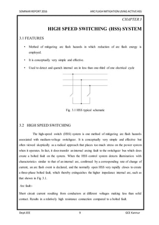 SEMINAR REPORT 2016 ARCFLASH MITIGATION USING ACTIVEHSS
Dept.EEE 9 GCE Kannur
CHAPTER 3
HIGH SPEED SWITCHING (HSS) SYSTEM
3.1 FEATURES
• Method of mitigating arc flash hazards in which reduction of arc flash energy is
employed.
• It is conceptually very simple and effective.
• Used to detect and quench internal arc in less than one-third of one electrical cycle
Fig. 3.1 HSS typical schematic
3.2 HIGH SPEED SWITCHING
The high-speed switch (HSS) system is one method of mitigating arc ﬂash hazards
associated with medium-voltage switchgear. It is conceptually very simple and effective but
often viewed skeptically as a radical approach that places too much stress on the power system
when it operates. In fact, it does transfer an internal arcing fault to the switchgear bus which does
create a bolted fault on the system. When the HSS control system detects illumination with
characteristics similar to that of an internal arc, confirmed by a corresponding rate of change of
current, an arc flash event is declared, and the normally open HSS very rapidly closes to create
a three-phase bolted fault, which thereby extinguishes the higher impedance internal arc, such as
that shown in Fig 3.1.
Arc fault:-
Short circuit current resulting from conductors at different voltages making less than solid
contact. Results in a relatively high resistance connection compared to a bolted fault.
 