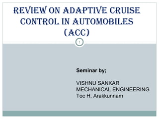 1
REVIEW ON AdAptIVE CRuIsE
CONtROl IN AutOMOBIlEs
(ACC)
Seminar by;
VISHNU SANKAR
MECHANICAL ENGINEERING
Toc H, Arakkunnam
 