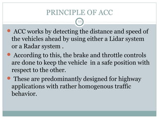 PRINCIPLE OF ACC
11
 ACC works by detecting the distance and speed of
the vehicles ahead by using either a Lidar system
or a Radar system .
 According to this, the brake and throttle controls
are done to keep the vehicle in a safe position with
respect to the other.
 These are predominantly designed for highway
applications with rather homogenous traffic
behavior.
 