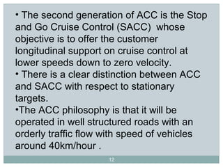 12
• The second generation of ACC is the Stop
and Go Cruise Control (SACC) whose
objective is to offer the customer
longitudinal support on cruise control at
lower speeds down to zero velocity.
• There is a clear distinction between ACC
and SACC with respect to stationary
targets.
•The ACC philosophy is that it will be
operated in well structured roads with an
orderly traffic flow with speed of vehicles
around 40km/hour .
 