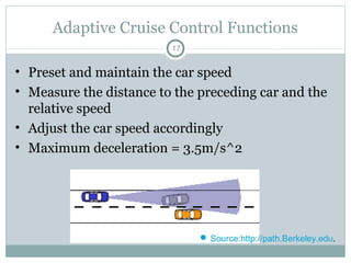 Adaptive Cruise Control Functions
17
• Preset and maintain the car speed
• Measure the distance to the preceding car and the
relative speed
• Adjust the car speed accordingly
• Maximum deceleration = 3.5m/s^2
 Source:http://path.Berkeley.edu.
 