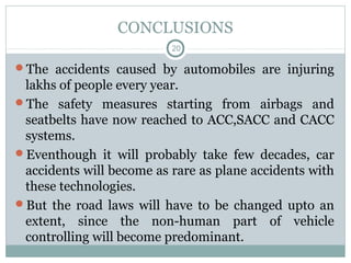 CONCLUSIONS
20
The accidents caused by automobiles are injuring
lakhs of people every year.
The safety measures starting from airbags and
seatbelts have now reached to ACC,SACC and CACC
systems.
Eventhough it will probably take few decades, car
accidents will become as rare as plane accidents with
these technologies.
But the road laws will have to be changed upto an
extent, since the non-human part of vehicle
controlling will become predominant.
 
