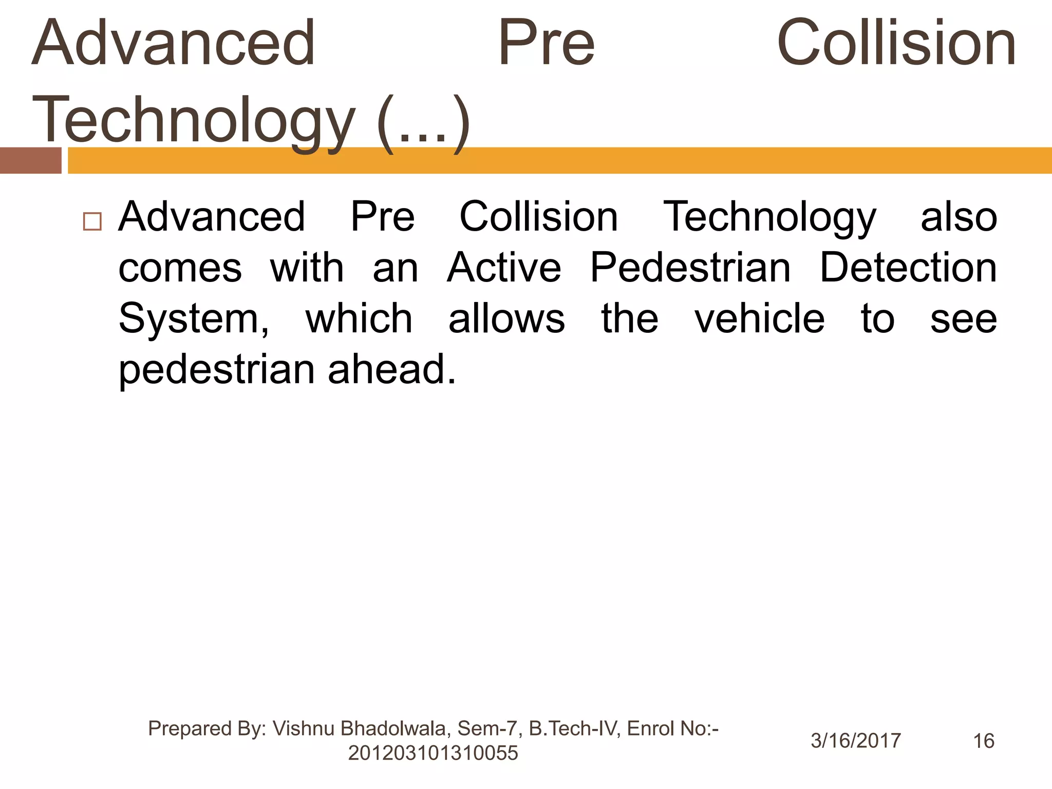 16
Advanced Pre Collision
Technology (...)
3/16/2017
Prepared By: Vishnu Bhadolwala, Sem-7, B.Tech-IV, Enrol No:-
201203101310055
 Advanced Pre Collision Technology also
comes with an Active Pedestrian Detection
System, which allows the vehicle to see
pedestrian ahead.
 