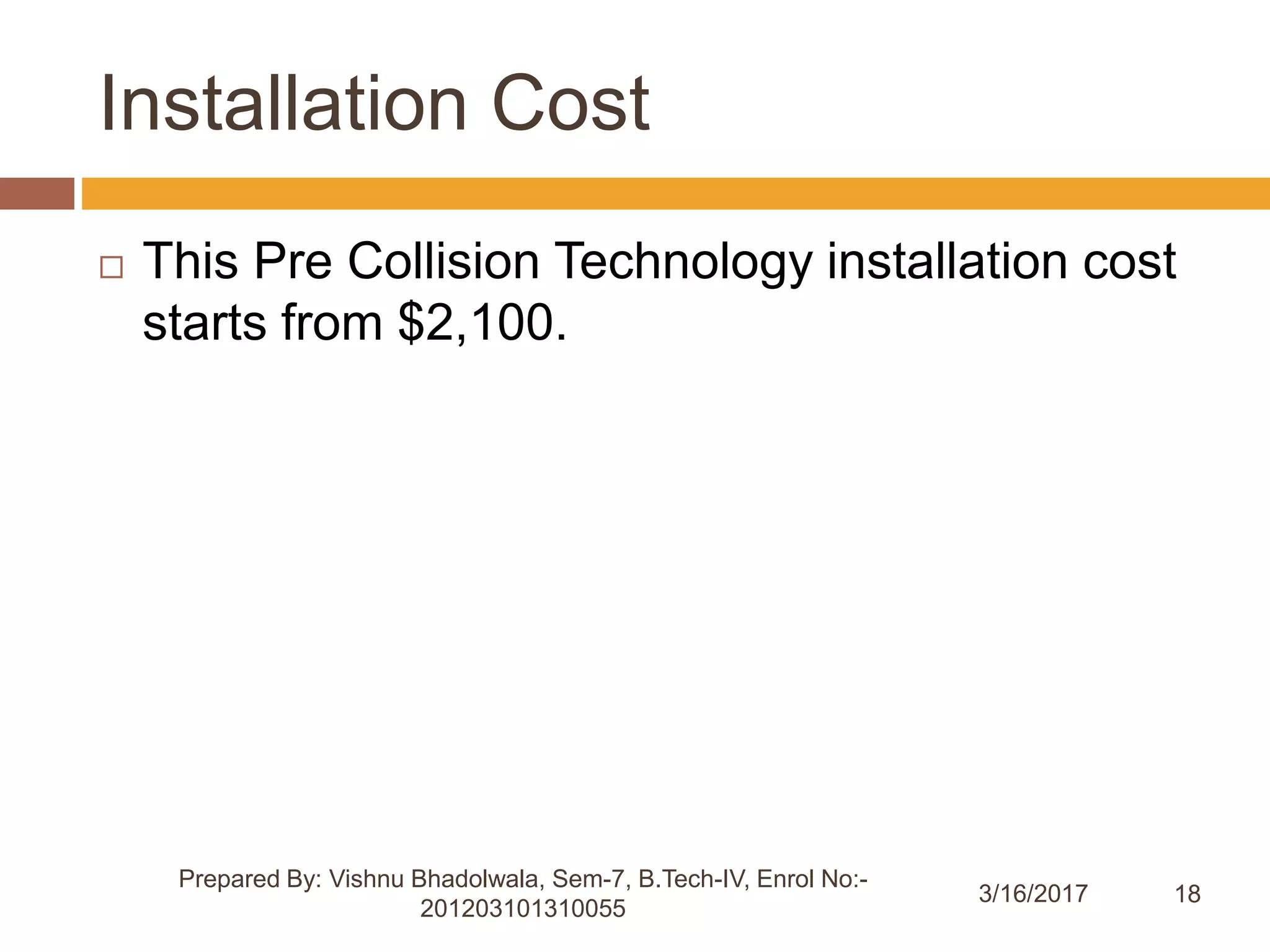 18
Installation Cost
3/16/2017
Prepared By: Vishnu Bhadolwala, Sem-7, B.Tech-IV, Enrol No:-
201203101310055
 This Pre Collision Technology installation cost
starts from $2,100.
 