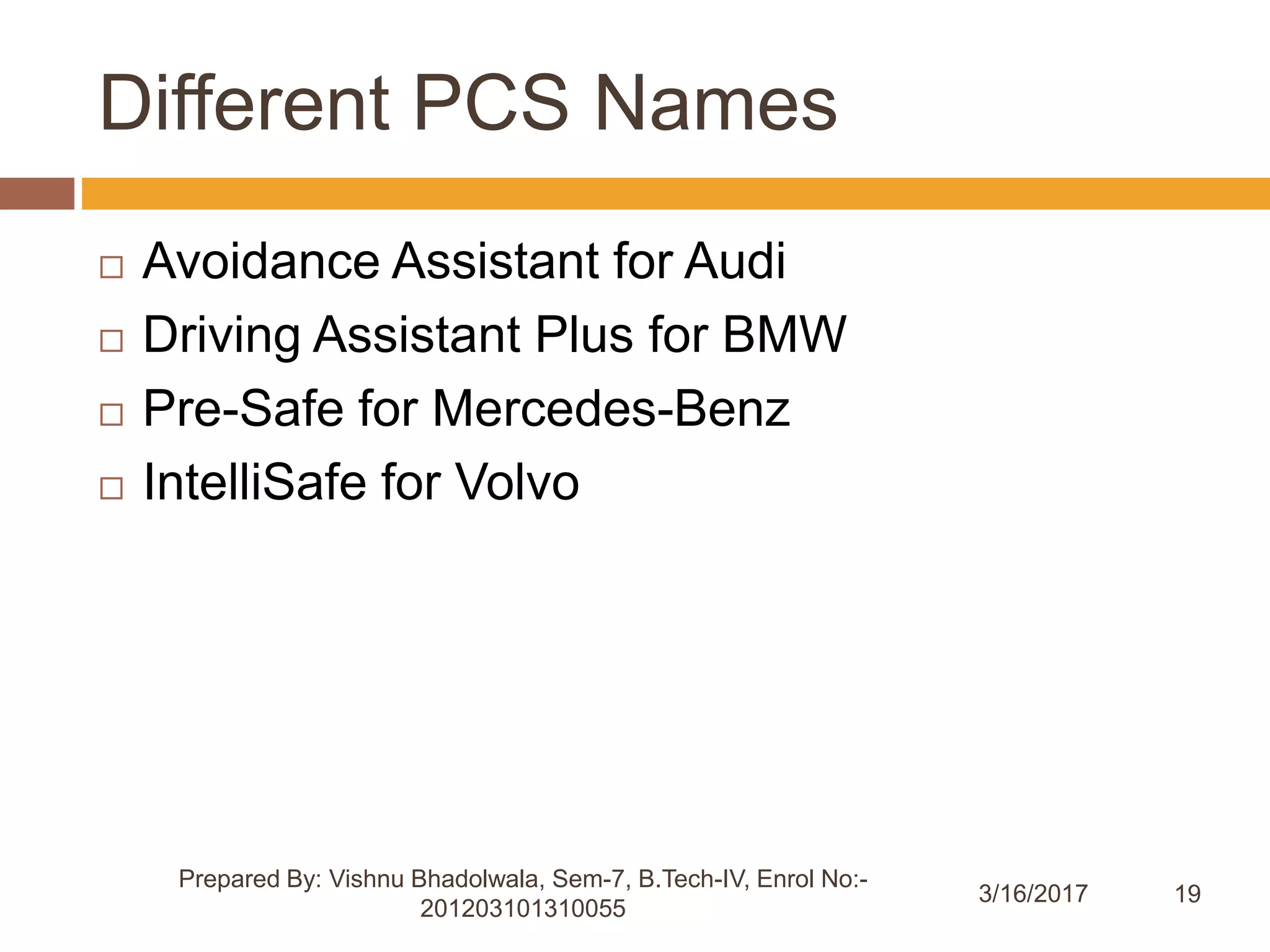 19
Different PCS Names
3/16/2017
Prepared By: Vishnu Bhadolwala, Sem-7, B.Tech-IV, Enrol No:-
201203101310055
 Avoidance Assistant for Audi
 Driving Assistant Plus for BMW
 Pre-Safe for Mercedes-Benz
 IntelliSafe for Volvo
 
