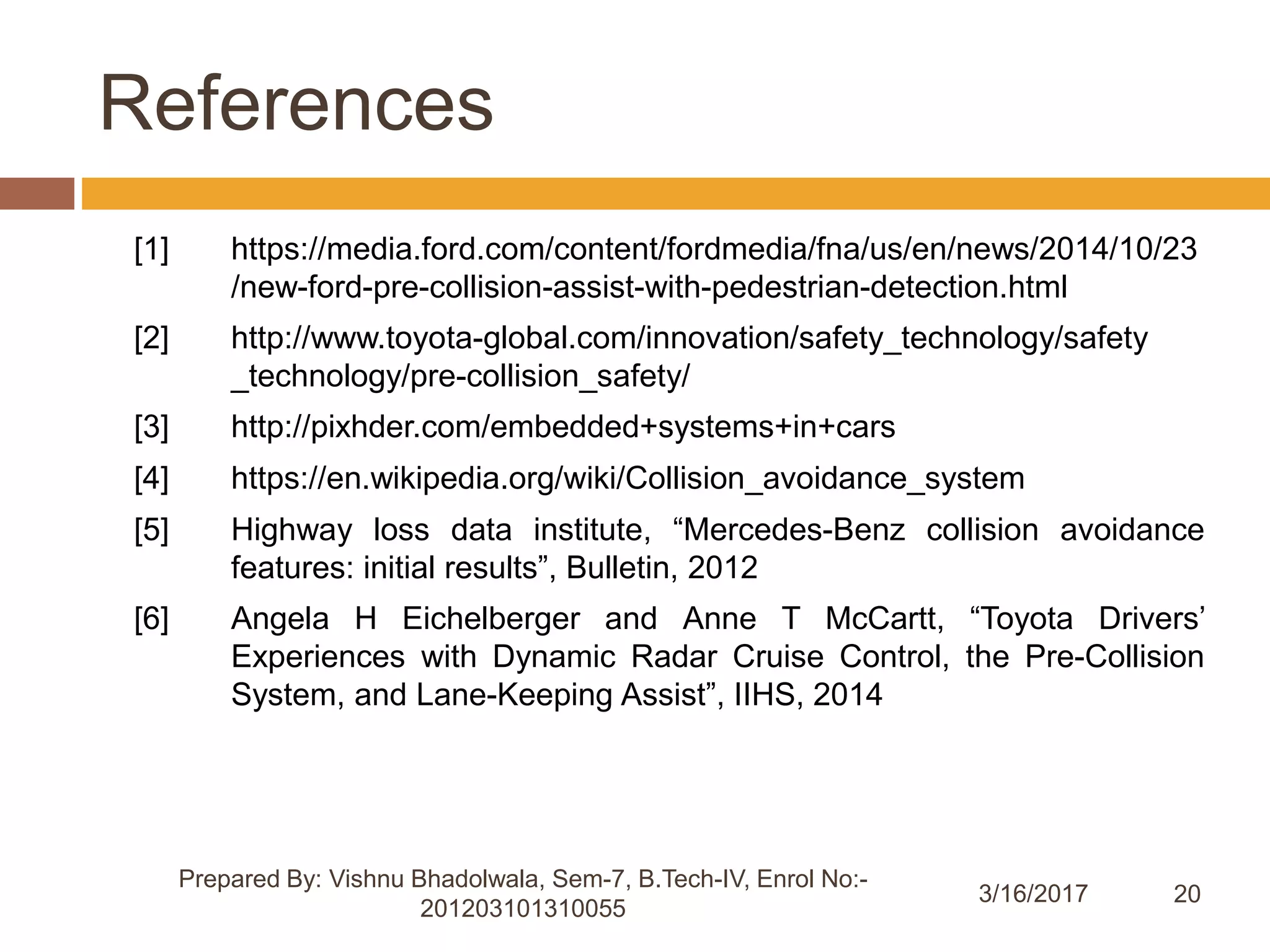 20
References
[1] https://media.ford.com/content/fordmedia/fna/us/en/news/2014/10/23
/new-ford-pre-collision-assist-with-pedestrian-detection.html
[2] http://www.toyota-global.com/innovation/safety_technology/safety
_technology/pre-collision_safety/
[3] http://pixhder.com/embedded+systems+in+cars
[4] https://en.wikipedia.org/wiki/Collision_avoidance_system
[5] Highway loss data institute, “Mercedes-Benz collision avoidance
features: initial results”, Bulletin, 2012
[6] Angela H Eichelberger and Anne T McCartt, “Toyota Drivers’
Experiences with Dynamic Radar Cruise Control, the Pre-Collision
System, and Lane-Keeping Assist”, IIHS, 2014
Prepared By: Vishnu Bhadolwala, Sem-7, B.Tech-IV, Enrol No:-
201203101310055
3/16/2017
 