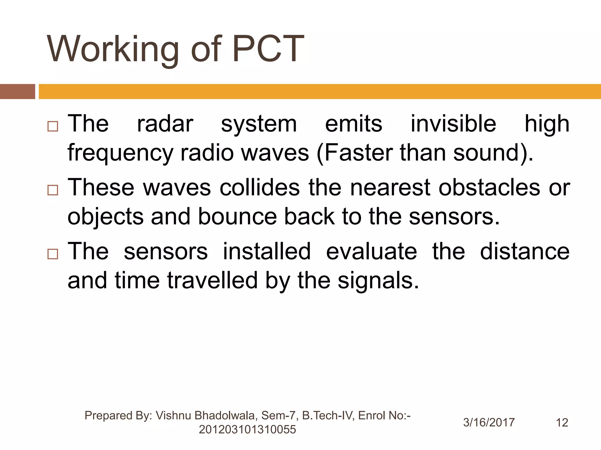 12
Working of PCT
 The radar system emits invisible high
frequency radio waves (Faster than sound).
 These waves collides the nearest obstacles or
objects and bounce back to the sensors.
 The sensors installed evaluate the distance
and time travelled by the signals.
Prepared By: Vishnu Bhadolwala, Sem-7, B.Tech-IV, Enrol No:-
201203101310055
3/16/2017
 