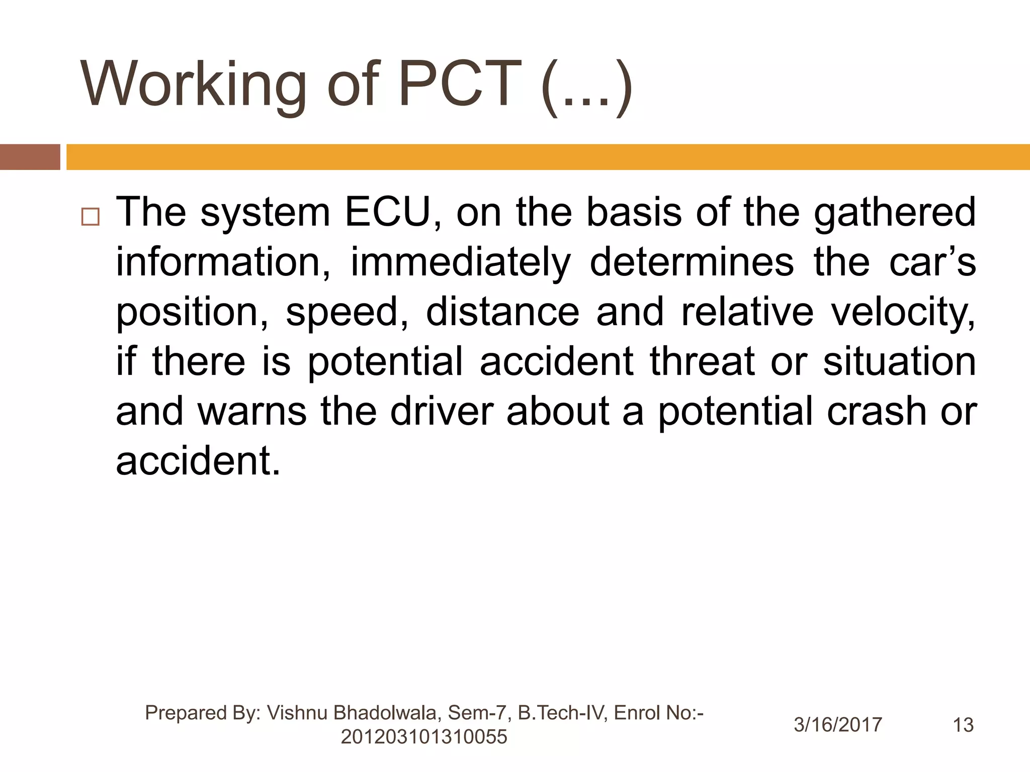 13
Working of PCT (...)
 The system ECU, on the basis of the gathered
information, immediately determines the car’s
position, speed, distance and relative velocity,
if there is potential accident threat or situation
and warns the driver about a potential crash or
accident.
Prepared By: Vishnu Bhadolwala, Sem-7, B.Tech-IV, Enrol No:-
201203101310055
3/16/2017
 