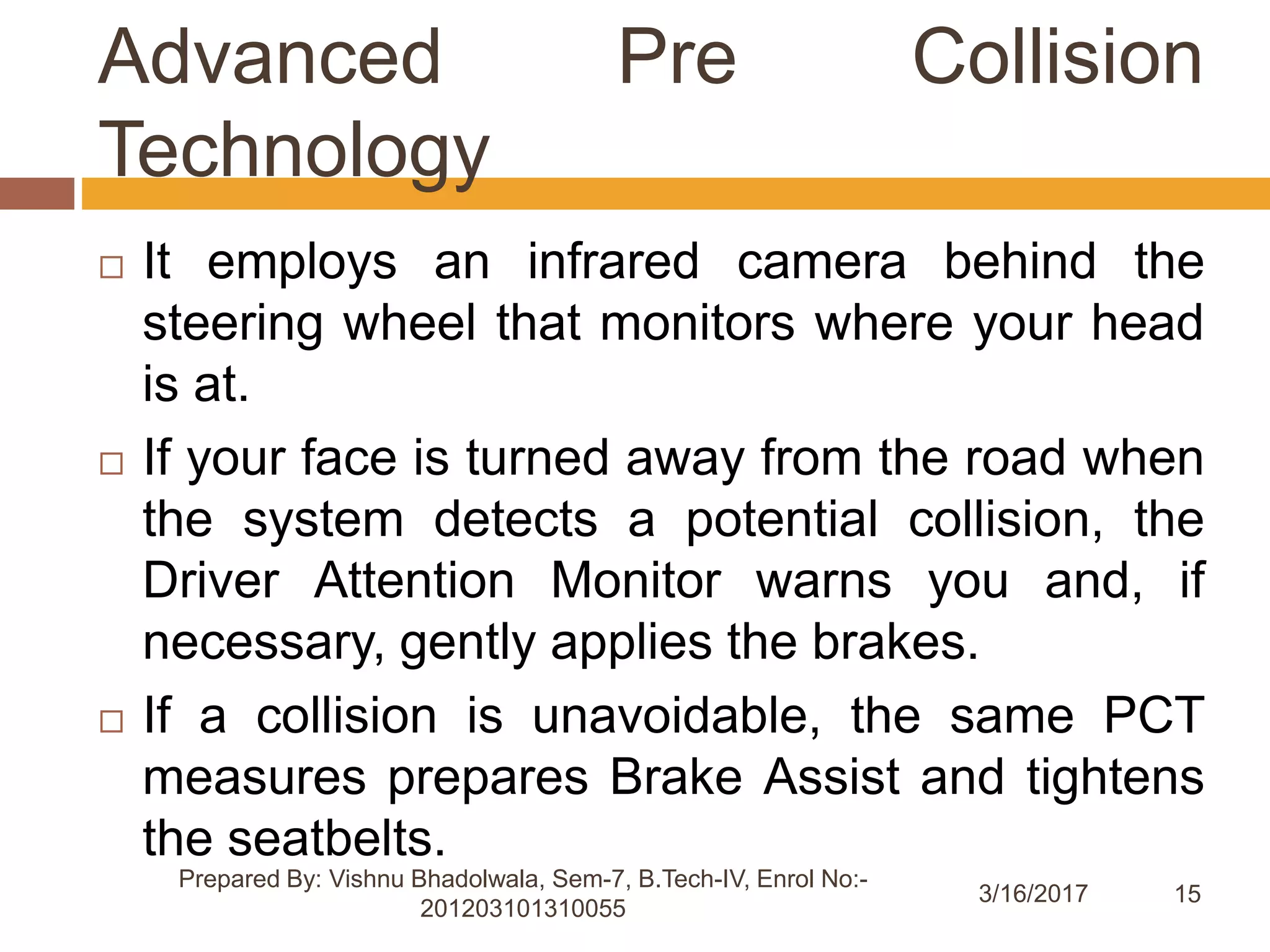 15
Advanced Pre Collision
Technology
3/16/2017
Prepared By: Vishnu Bhadolwala, Sem-7, B.Tech-IV, Enrol No:-
201203101310055
 It employs an infrared camera behind the
steering wheel that monitors where your head
is at.
 If your face is turned away from the road when
the system detects a potential collision, the
Driver Attention Monitor warns you and, if
necessary, gently applies the brakes.
 If a collision is unavoidable, the same PCT
measures prepares Brake Assist and tightens
the seatbelts.
 