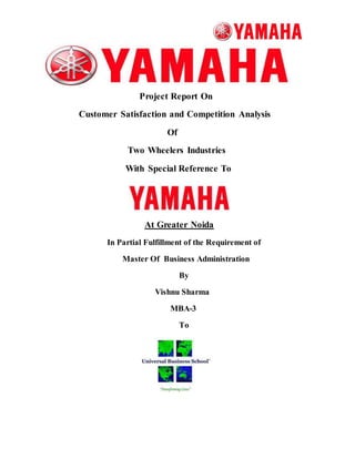 Project Report On 
Customer Satisfaction and Competition Analysis 
Of 
Two Wheelers Industries 
With Special Reference To 
At Greater Noida 
In Partial Fulfillment of the Requirement of 
Master Of Business Administration 
By 
Vishnu Sharma 
MBA-3 
To 
 