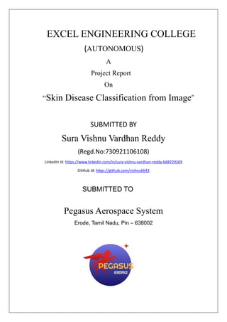 EXCEL ENGINEERING COLLEGE
(AUTONOMOUS)
A
Project Report
On
“Skin Disease Classification from Image”
SUBMITTED BY
Sura Vishnu Vardhan Reddy
(Regd.No:730921106108)
LinkedIn Id: https://www.linkedin.com/in/sura-vishnu-vardhan-reddy-b68729269
GitHub Id: https://github.com/vishnu6643
SUBMITTED TO
Pegasus Aerospace System
Erode, Tamil Nadu, Pin – 638002
 