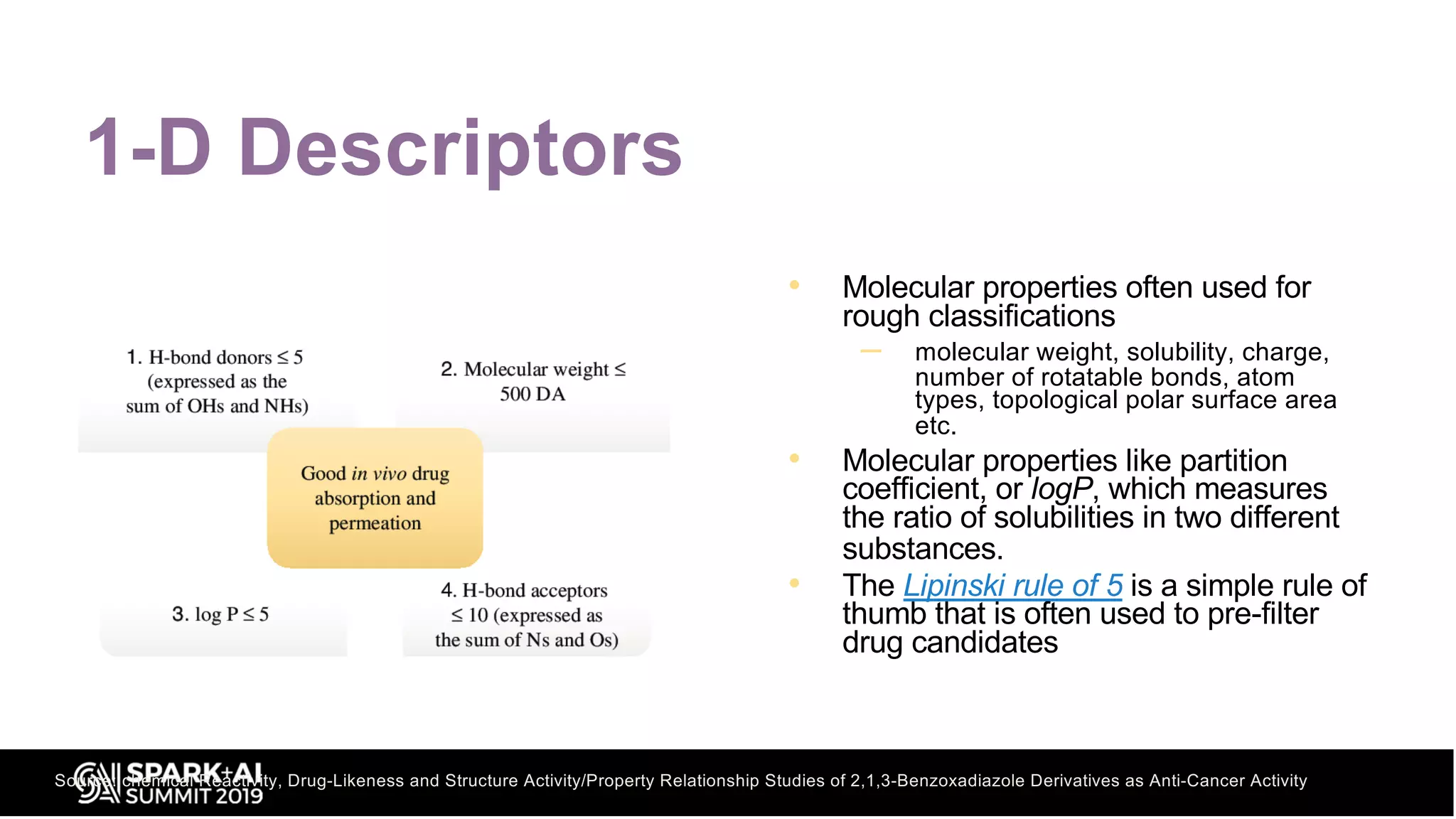1-D Descriptors
• Molecular properties often used for
rough classifications
– molecular weight, solubility, charge,
number of rotatable bonds, atom
types, topological polar surface area
etc.
• Molecular properties like partition
coefficient, or logP, which measures
the ratio of solubilities in two different
substances.
• The Lipinski rule of 5 is a simple rule of
thumb that is often used to pre-filter
drug candidates
Source: chemical Reactivity, Drug-Likeness and Structure Activity/Property Relationship Studies of 2,1,3-Benzoxadiazole Derivatives as Anti-Cancer Activity
 