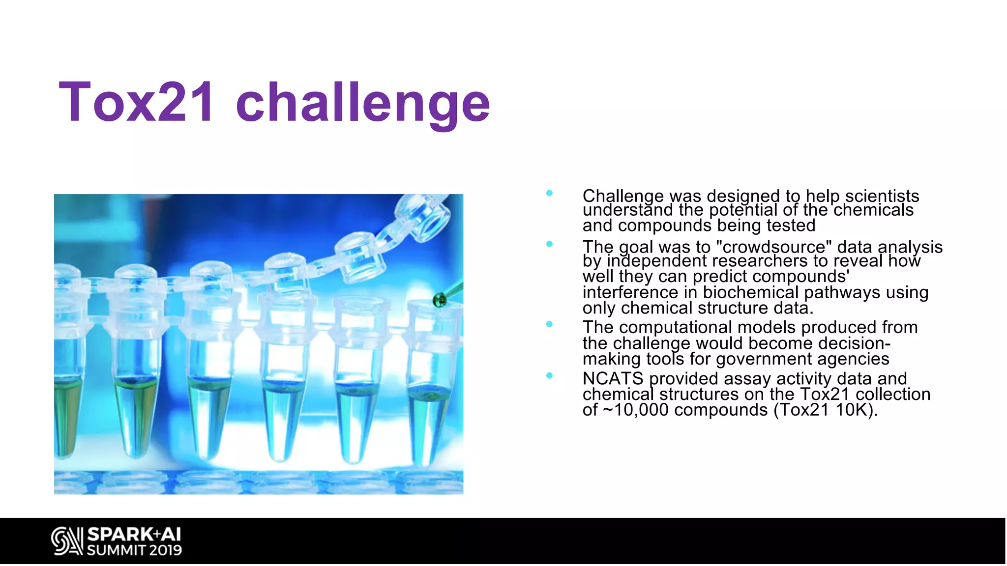 Tox21 challenge
• Challenge was designed to help scientists
understand the potential of the chemicals
and compounds being tested
• The goal was to "crowdsource" data analysis
by independent researchers to reveal how
well they can predict compounds'
interference in biochemical pathways using
only chemical structure data.
• The computational models produced from
the challenge would become decision-
making tools for government agencies
• NCATS provided assay activity data and
chemical structures on the Tox21 collection
of ~10,000 compounds (Tox21 10K).
 