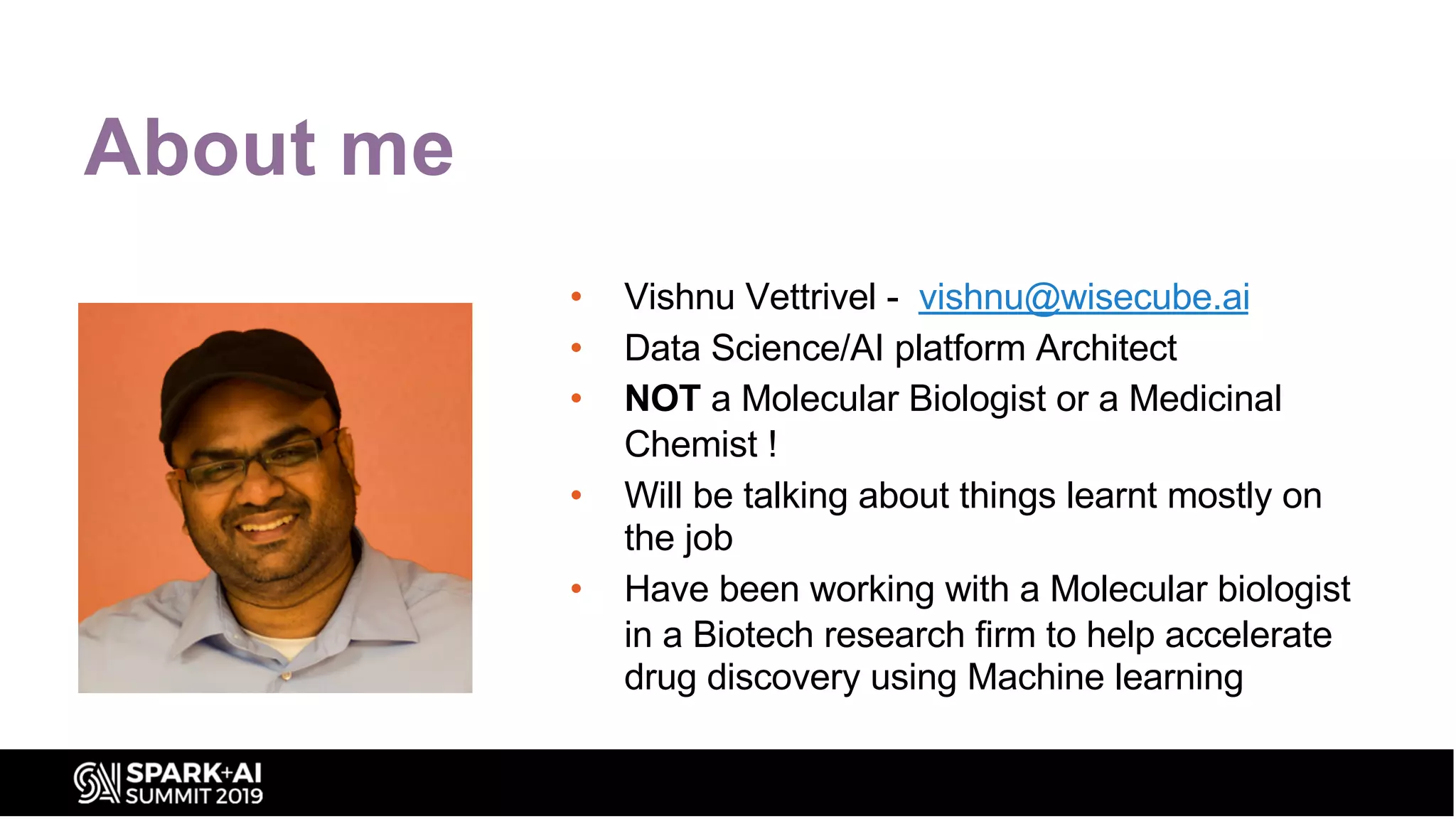 About me
• Vishnu Vettrivel - vishnu@wisecube.ai
• Data Science/AI platform Architect
• NOT a Molecular Biologist or a Medicinal
Chemist !
• Will be talking about things learnt mostly on
the job
• Have been working with a Molecular biologist
in a Biotech research firm to help accelerate
drug discovery using Machine learning
 