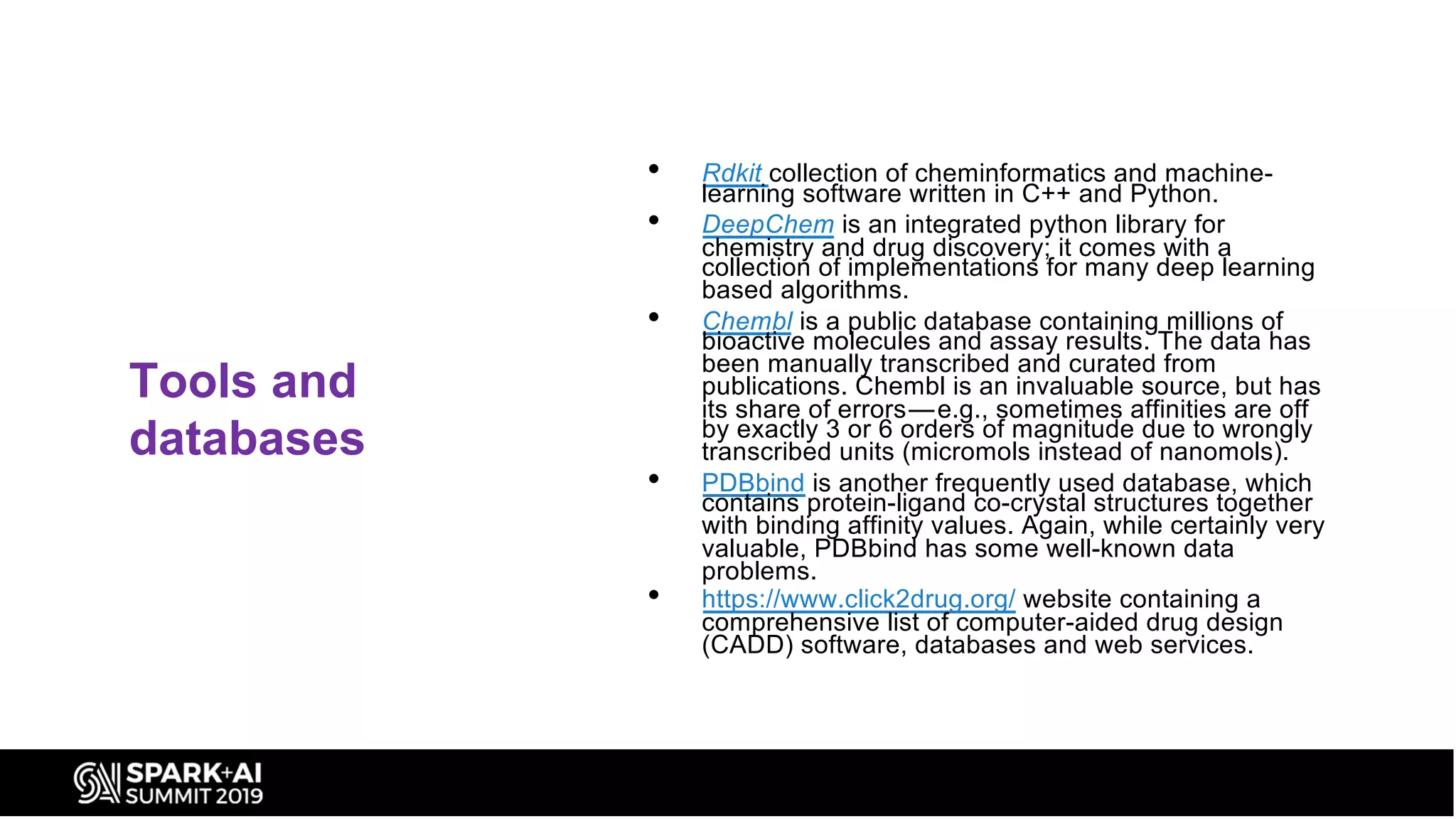 Tools and
databases
• Rdkit collection of cheminformatics and machine-
learning software written in C++ and Python.
• DeepChem is an integrated python library for
chemistry and drug discovery; it comes with a
collection of implementations for many deep learning
based algorithms.
• Chembl is a public database containing millions of
bioactive molecules and assay results. The data has
been manually transcribed and curated from
publications. Chembl is an invaluable source, but has
its share of errors — e.g., sometimes affinities are off
by exactly 3 or 6 orders of magnitude due to wrongly
transcribed units (micromols instead of nanomols).
• PDBbind is another frequently used database, which
contains protein-ligand co-crystal structures together
with binding affinity values. Again, while certainly very
valuable, PDBbind has some well-known data
problems.
• https://www.click2drug.org/ website containing a
comprehensive list of computer-aided drug design
(CADD) software, databases and web services.
 