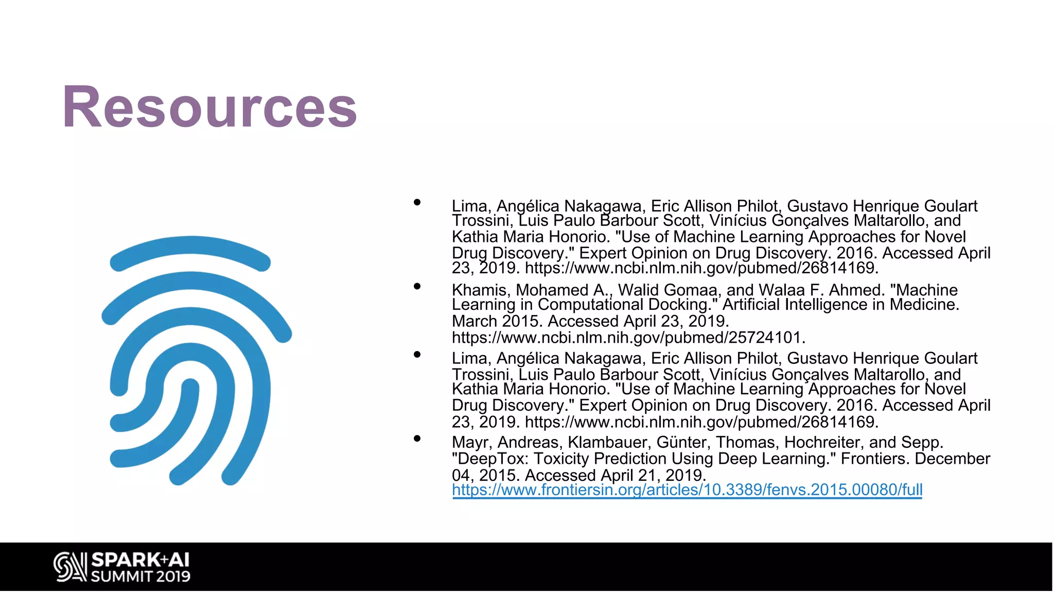 Resources
• Lima, Angélica Nakagawa, Eric Allison Philot, Gustavo Henrique Goulart
Trossini, Luis Paulo Barbour Scott, Vinícius Gonçalves Maltarollo, and
Kathia Maria Honorio. "Use of Machine Learning Approaches for Novel
Drug Discovery." Expert Opinion on Drug Discovery. 2016. Accessed April
23, 2019. https://www.ncbi.nlm.nih.gov/pubmed/26814169.
• Khamis, Mohamed A., Walid Gomaa, and Walaa F. Ahmed. "Machine
Learning in Computational Docking." Artificial Intelligence in Medicine.
March 2015. Accessed April 23, 2019.
https://www.ncbi.nlm.nih.gov/pubmed/25724101.
• Lima, Angélica Nakagawa, Eric Allison Philot, Gustavo Henrique Goulart
Trossini, Luis Paulo Barbour Scott, Vinícius Gonçalves Maltarollo, and
Kathia Maria Honorio. "Use of Machine Learning Approaches for Novel
Drug Discovery." Expert Opinion on Drug Discovery. 2016. Accessed April
23, 2019. https://www.ncbi.nlm.nih.gov/pubmed/26814169.
• Mayr, Andreas, Klambauer, Günter, Thomas, Hochreiter, and Sepp.
"DeepTox: Toxicity Prediction Using Deep Learning." Frontiers. December
04, 2015. Accessed April 21, 2019.
https://www.frontiersin.org/articles/10.3389/fenvs.2015.00080/full
 