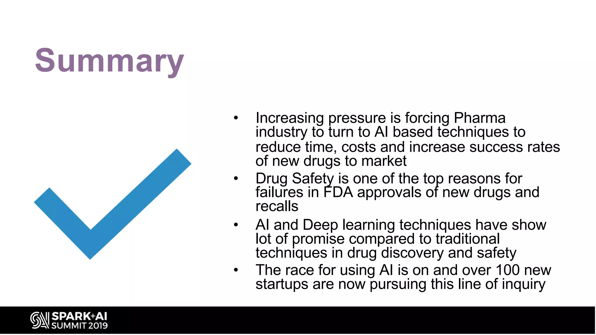 Summary
• Increasing pressure is forcing Pharma
industry to turn to AI based techniques to
reduce time, costs and increase success rates
of new drugs to market
• Drug Safety is one of the top reasons for
failures in FDA approvals of new drugs and
recalls
• AI and Deep learning techniques have show
lot of promise compared to traditional
techniques in drug discovery and safety
• The race for using AI is on and over 100 new
startups are now pursuing this line of inquiry
 
