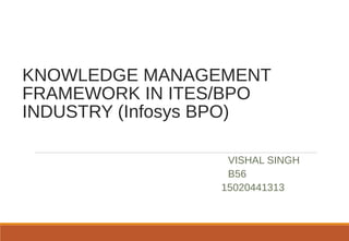 KNOWLEDGE MANAGEMENT
FRAMEWORK IN ITES/BPO
INDUSTRY (Infosys BPO)
VISHAL SINGH
B56
15020441313
 