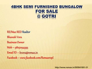 4BHK SEMI FURNISHED BUNGALOW
FOR SALE
@ GOTRI
RE/Max RED Realtor
Bhavesh Vora
BusinessOwner
Mob – 9825094593
Email ID – bvora@remax.in
Facebook – www.facebook.com/Remaxropl
http://www.remax.in/505041001-31
 